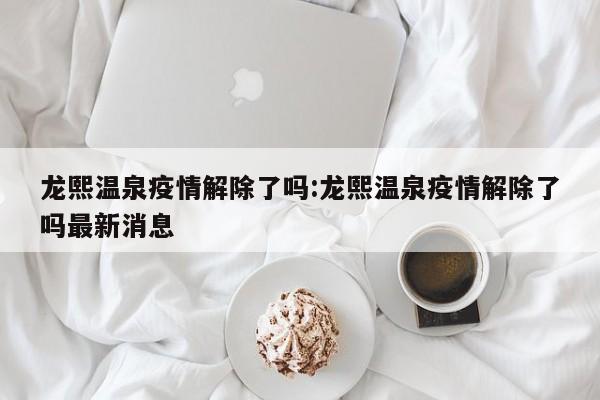 龙熙温泉疫情解除了吗:龙熙温泉疫情解除了吗最新消息