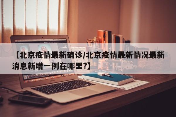 【北京疫情最新确诊/北京疫情最新情况最新消息新增一例在哪里?】