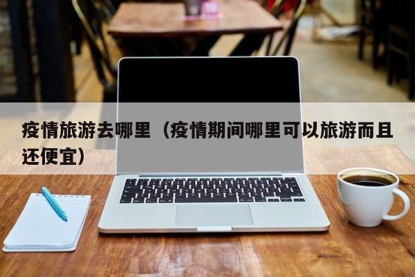 疫情旅游去哪里（疫情期间哪里可以旅游而且还便宜）
