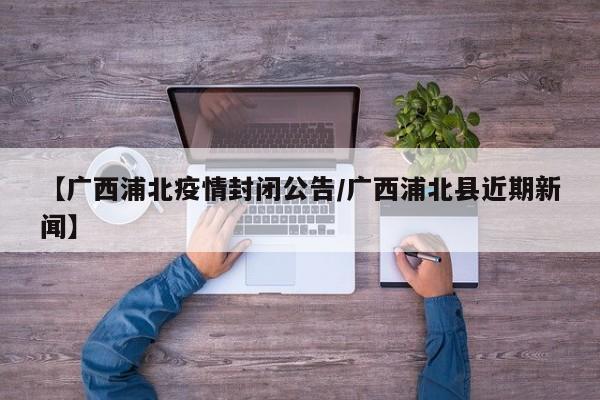 【广西浦北疫情封闭公告/广西浦北县近期新闻】