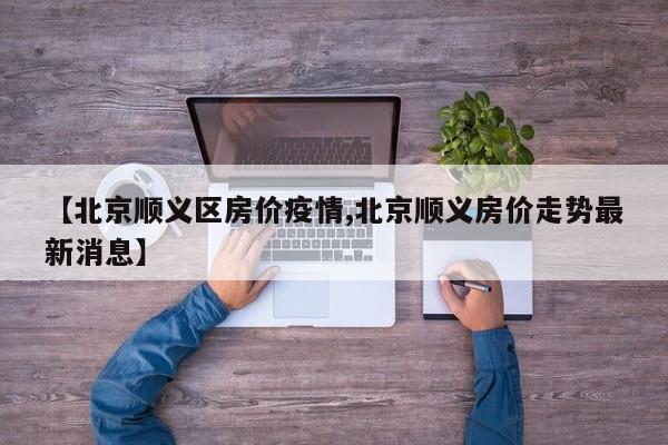 【北京顺义区房价疫情,北京顺义房价走势最新消息】