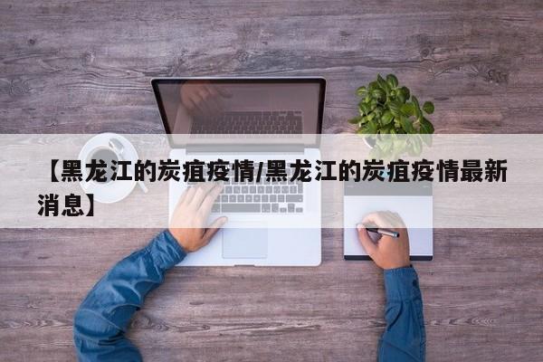 【黑龙江的炭疽疫情/黑龙江的炭疽疫情最新消息】