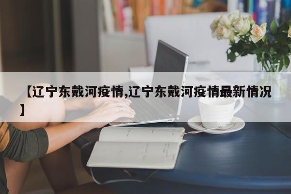 【辽宁东戴河疫情,辽宁东戴河疫情最新情况】