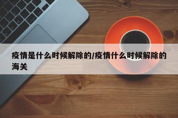 疫情是什么时候解除的/疫情什么时候解除的海关