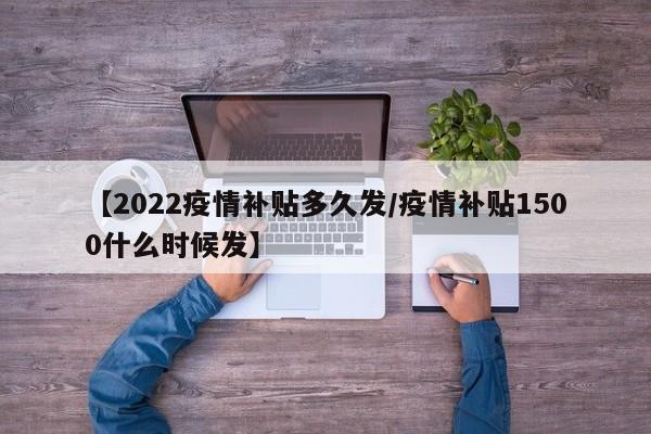【2022疫情补贴多久发/疫情补贴1500什么时候发】