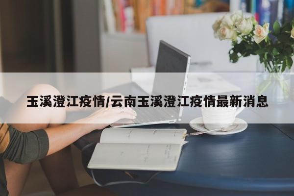 玉溪澄江疫情/云南玉溪澄江疫情最新消息
