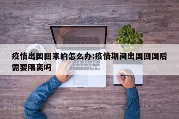 疫情出国回来的怎么办:疫情期间出国回国后需要隔离吗