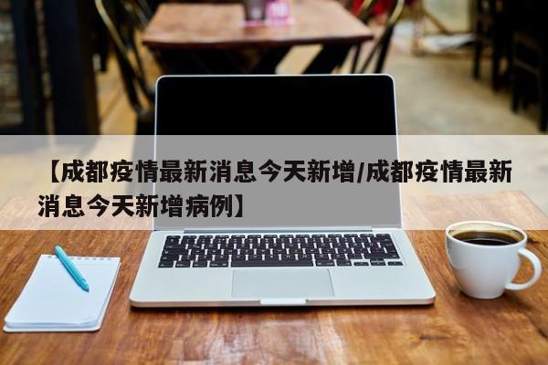 【成都疫情最新消息今天新增/成都疫情最新消息今天新增病例】