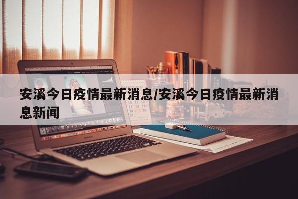 安溪今日疫情最新消息/安溪今日疫情最新消息新闻