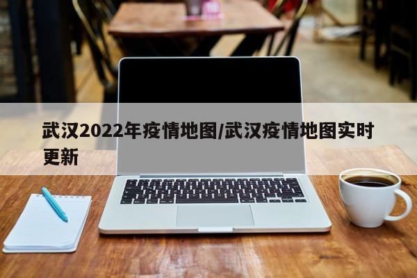武汉2022年疫情地图/武汉疫情地图实时更新
