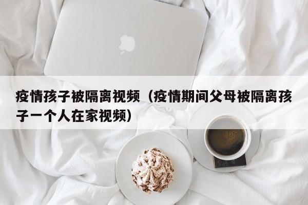 疫情孩子被隔离视频（疫情期间父母被隔离孩子一个人在家视频）