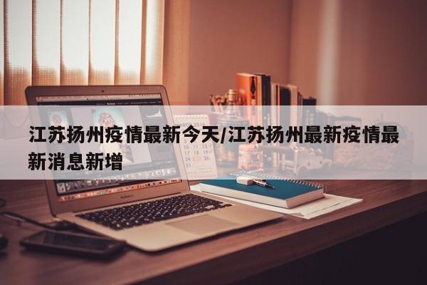 江苏扬州疫情最新今天/江苏扬州最新疫情最新消息新增