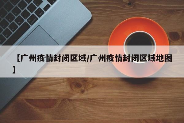 【广州疫情封闭区域/广州疫情封闭区域地图】