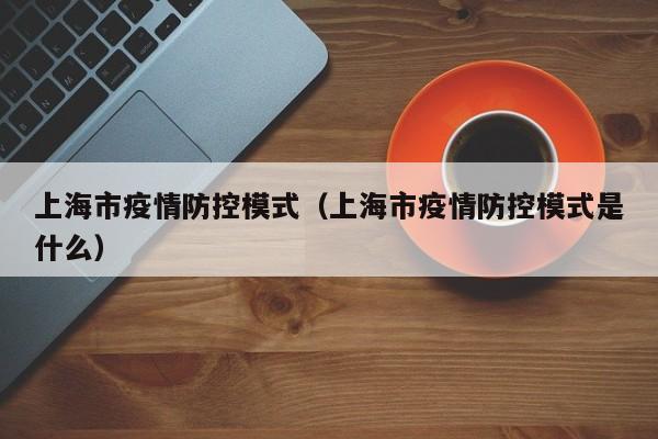 上海市疫情防控模式（上海市疫情防控模式是什么）