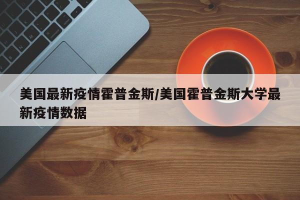 美国最新疫情霍普金斯/美国霍普金斯大学最新疫情数据