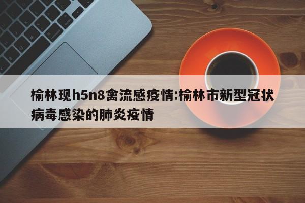 榆林现h5n8禽流感疫情:榆林市新型冠状病毒感染的肺炎疫情