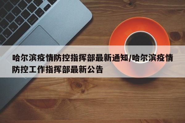 哈尔滨疫情防控指挥部最新通知/哈尔滨疫情防控工作指挥部最新公告