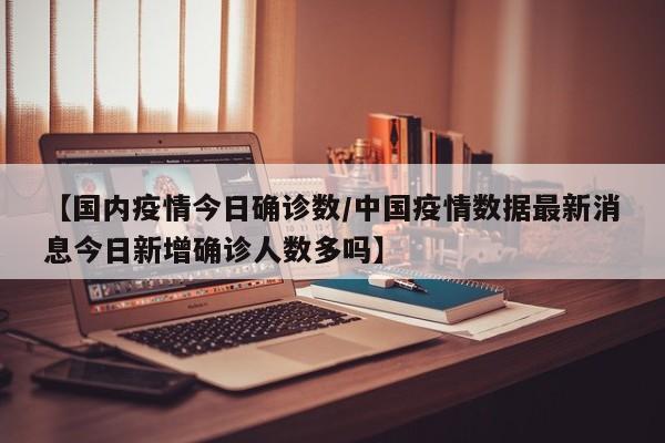 【国内疫情今日确诊数/中国疫情数据最新消息今日新增确诊人数多吗】