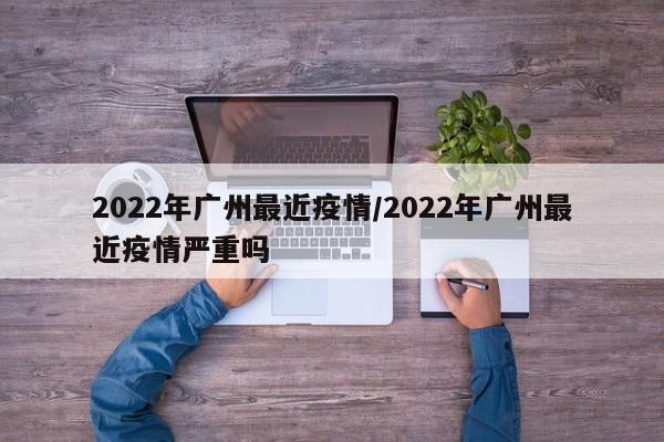 2022年广州最近疫情/2022年广州最近疫情严重吗