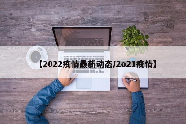 【2022疫情最新动态/2o21疫情】