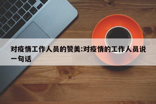 对疫情工作人员的赞美:对疫情的工作人员说一句话