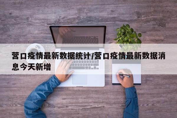 营口疫情最新数据统计/营口疫情最新数据消息今天新增
