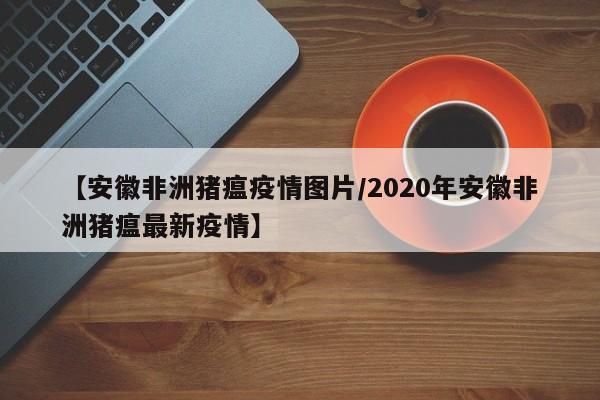 【安徽非洲猪瘟疫情图片/2020年安徽非洲猪瘟最新疫情】