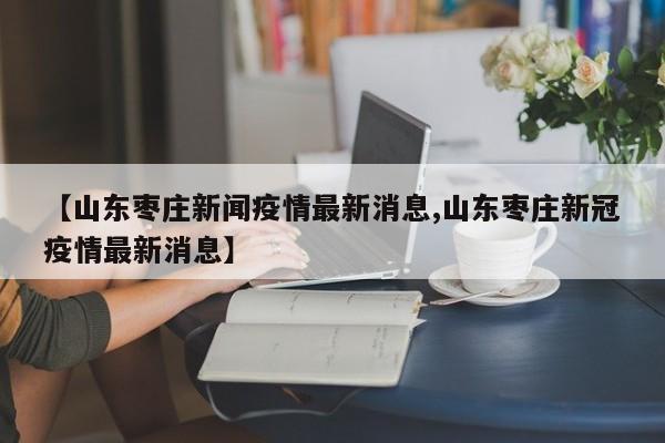 【山东枣庄新闻疫情最新消息,山东枣庄新冠疫情最新消息】