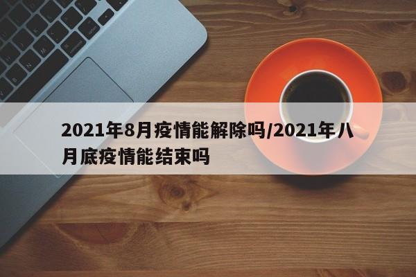 2021年8月疫情能解除吗/2021年八月底疫情能结束吗