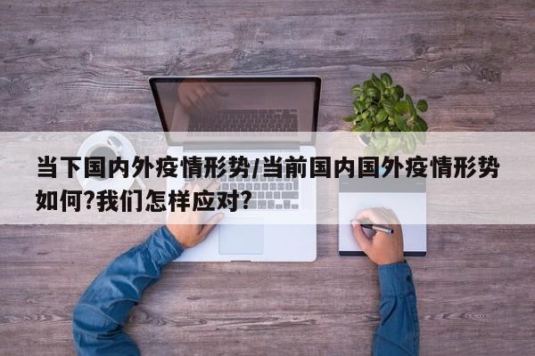 当下国内外疫情形势/当前国内国外疫情形势如何?我们怎样应对?