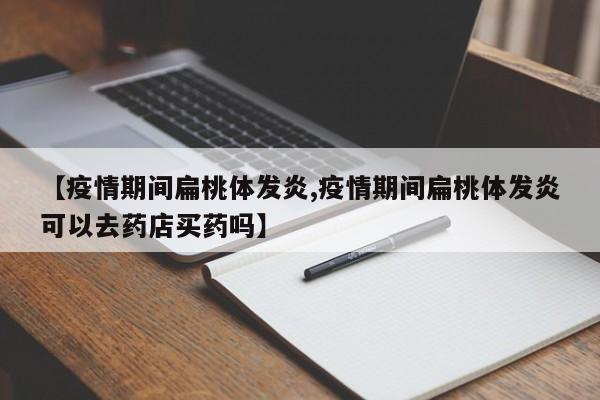 【疫情期间扁桃体发炎,疫情期间扁桃体发炎可以去药店买药吗】