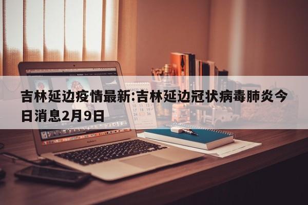 吉林延边疫情最新:吉林延边冠状病毒肺炎今日消息2月9日