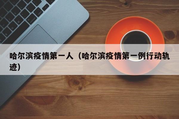 哈尔滨疫情第一人（哈尔滨疫情第一例行动轨迹）