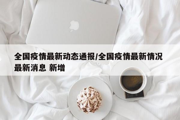 全国疫情最新动态通报/全国疫情最新情况 最新消息 新增