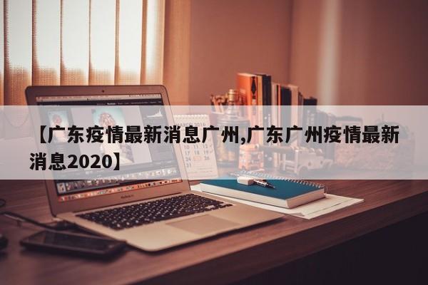 【广东疫情最新消息广州,广东广州疫情最新消息2020】