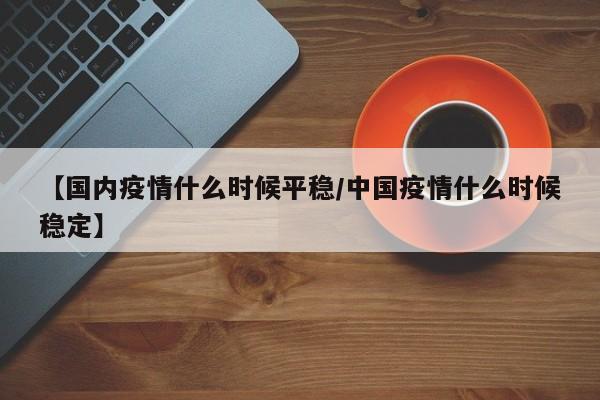 【国内疫情什么时候平稳/中国疫情什么时候稳定】
