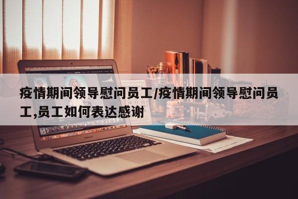 疫情期间领导慰问员工/疫情期间领导慰问员工,员工如何表达感谢