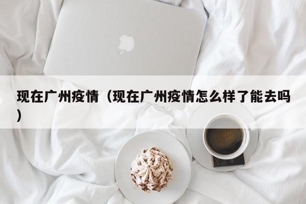 现在广州疫情（现在广州疫情怎么样了能去吗）