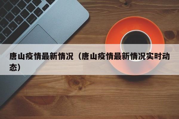 唐山疫情最新情况（唐山疫情最新情况实时动态）