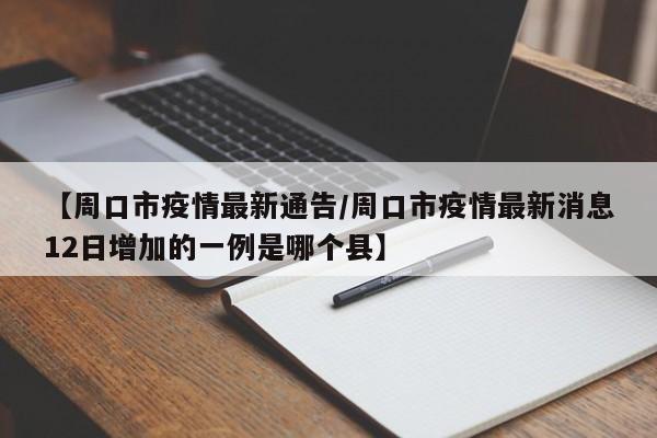 【周口市疫情最新通告/周口市疫情最新消息12日增加的一例是哪个县】