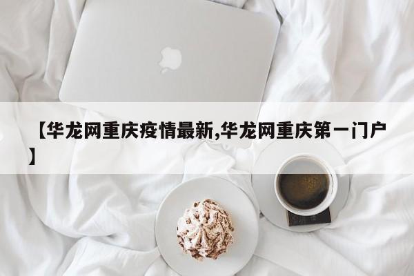 【华龙网重庆疫情最新,华龙网重庆第一门户】