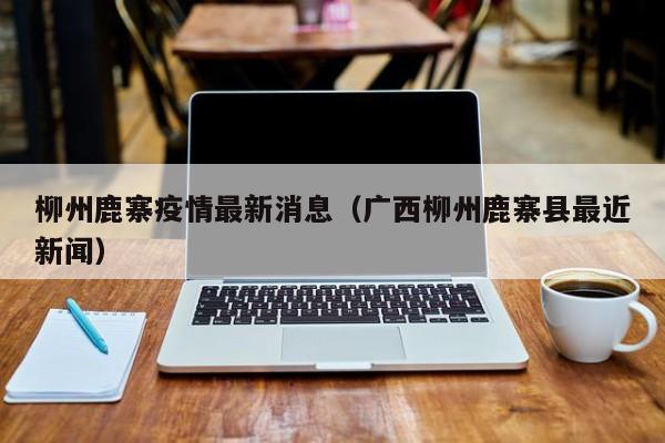 柳州鹿寨疫情最新消息（广西柳州鹿寨县最近新闻）