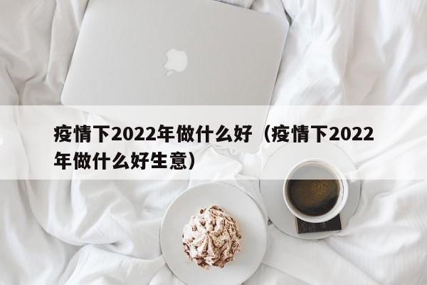 疫情下2022年做什么好（疫情下2022年做什么好生意）