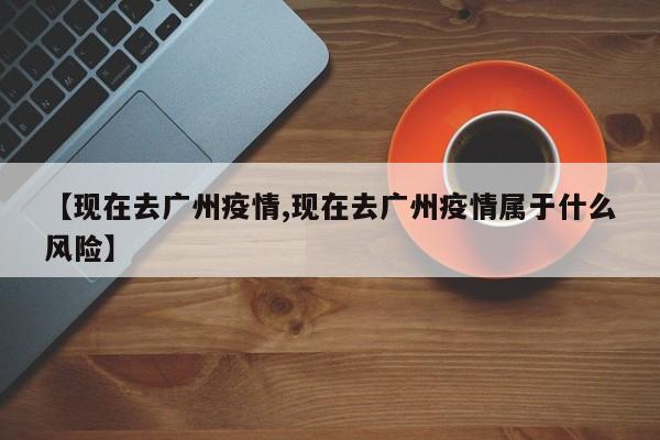 【现在去广州疫情,现在去广州疫情属于什么风险】